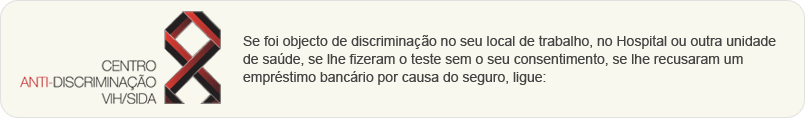 Se foi objecto de discriminação no seu local de trabalho, no Hospital ou outra unidade de saúde, se lhe fizeram o teste sem o seu consentimento, se lhe recusaram um empréstimo bancário por causa do seguro, ligue: 707 240 240, para mais informações